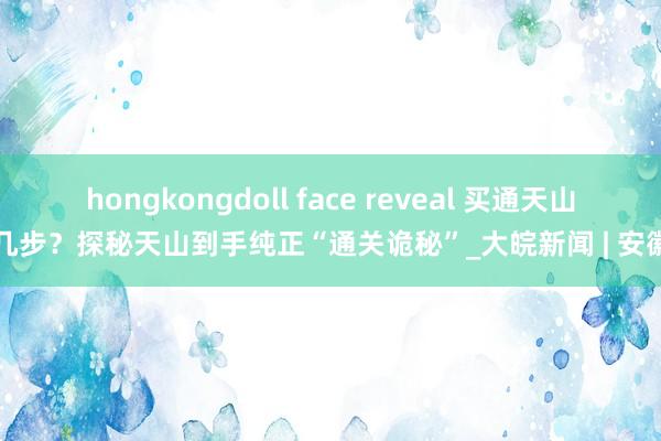 hongkongdoll face reveal 买通天山分几步？探秘天山到手纯正“通关诡秘”_大皖新闻 | 安徽网