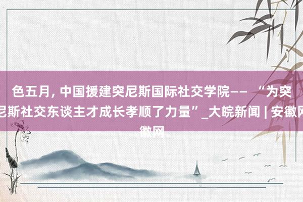 色五月， 中国援建突尼斯国际社交学院——  “为突尼斯社交东谈主才成长孝顺了力量”_大皖新闻 | 安徽网