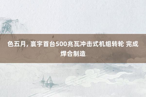 色五月， 寰宇首台500兆瓦冲击式机组转轮 完成焊合制造