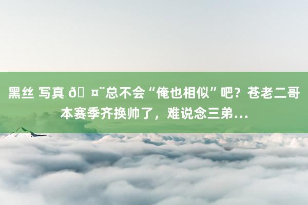 黑丝 写真 🤨总不会“俺也相似”吧？苍老二哥本赛季齐换帅了，难说念三弟…