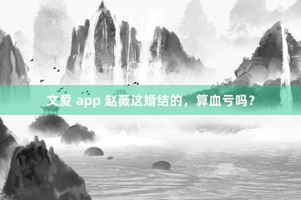 文爱 app 赵薇这婚结的，算血亏吗？