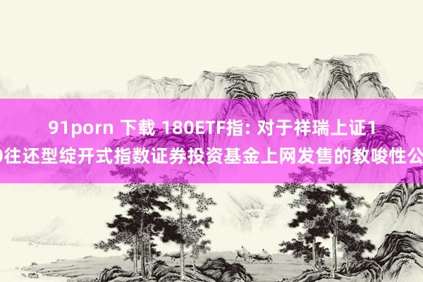 91porn 下载 180ETF指: 对于祥瑞上证180往还型绽开式指数证券投资基金上网发售的教唆性公告