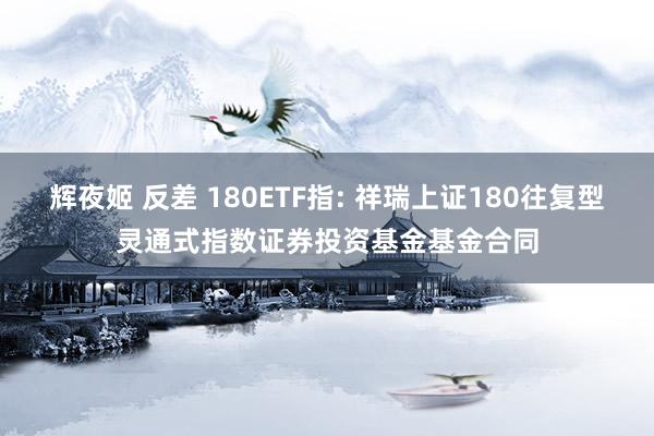 辉夜姬 反差 180ETF指: 祥瑞上证180往复型灵通式指数证券投资基金基金合同