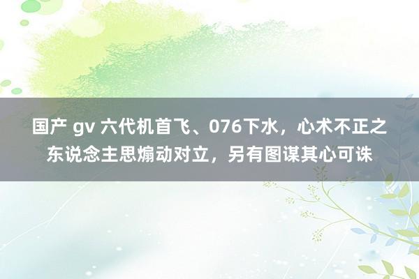 国产 gv 六代机首飞、076下水，心术不正之东说念主思煽动对立，另有图谋其心可诛