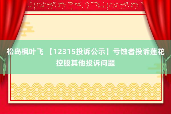 松岛枫叶飞 【12315投诉公示】亏蚀者投诉莲花控股其他投诉问题