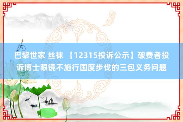 巴黎世家 丝袜 【12315投诉公示】破费者投诉博士眼镜不施行国度步伐的三包义务问题