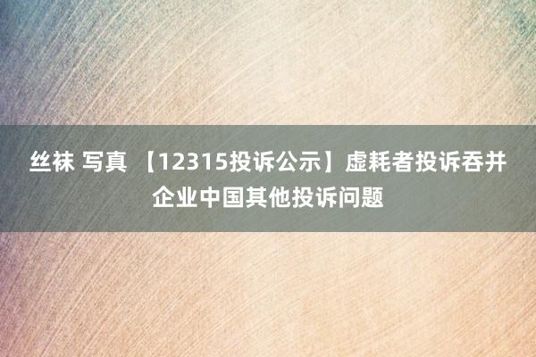 丝袜 写真 【12315投诉公示】虚耗者投诉吞并企业中国其他投诉问题