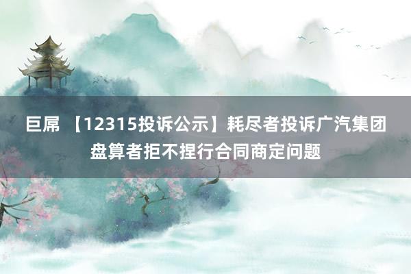 巨屌 【12315投诉公示】耗尽者投诉广汽集团盘算者拒不捏行合同商定问题