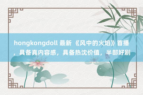 hongkongdoll 最新 《风中的火焰》首播，具备真内容感，具备热沈价值，半部好剧