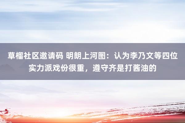 草榴社区邀请码 明朗上河图：认为李乃文等四位实力派戏份很重，遵守齐是打酱油的