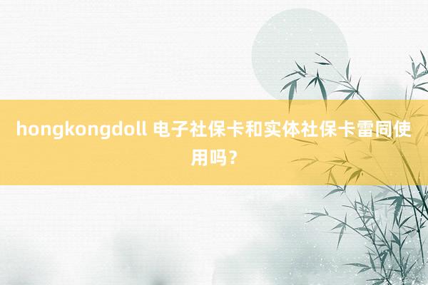 hongkongdoll 电子社保卡和实体社保卡雷同使用吗？