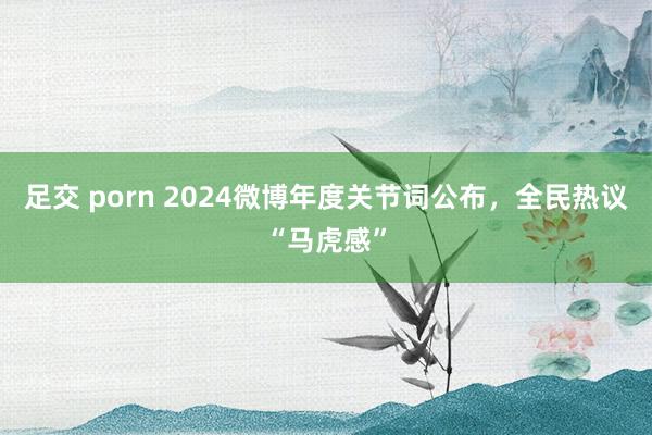 足交 porn 2024微博年度关节词公布，全民热议“马虎感”