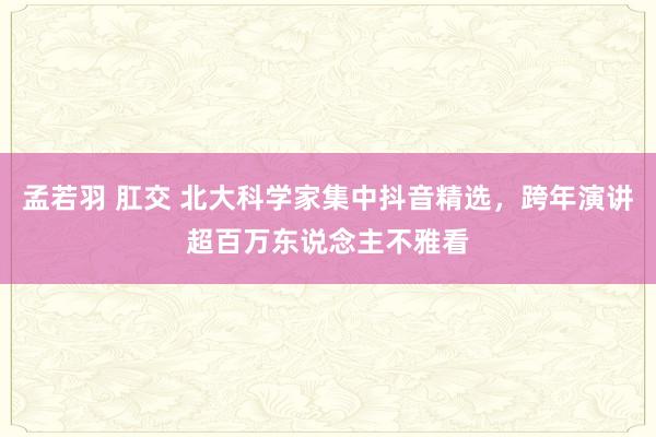 孟若羽 肛交 北大科学家集中抖音精选，跨年演讲超百万东说念主不雅看