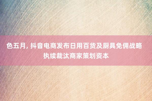 色五月， 抖音电商发布日用百货及厨具免佣战略  执续裁汰商家策划资本