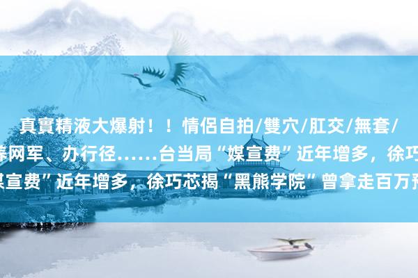 真實精液大爆射！！情侶自拍/雙穴/肛交/無套/大量噴精 翻车！台媒：养网军、办行径……台当局“媒宣费”近年增多，徐巧芯揭“黑熊学院”曾拿走百万预算