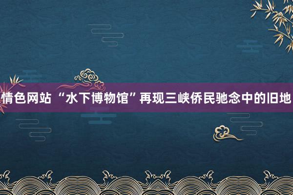 情色网站 “水下博物馆”再现三峡侨民驰念中的旧地