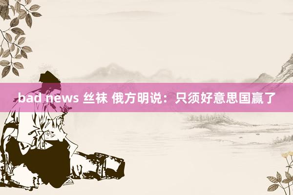 bad news 丝袜 俄方明说：只须好意思国赢了