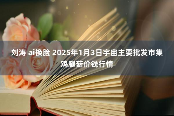 刘涛 ai换脸 2025年1月3日宇宙主要批发市集鸡腿菇价钱行情