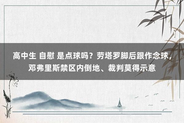 高中生 自慰 是点球吗？劳塔罗脚后跟作念球，邓弗里斯禁区内倒地、裁判莫得示意