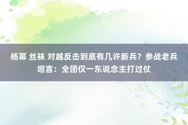 杨幂 丝袜 对越反击到底有几许新兵？参战老兵坦言：全团仅一东说念主打过仗