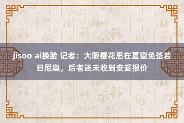 jisoo ai换脸 记者：大阪樱花思在夏窗免签若日尼奥，后者还未收到安妥报价