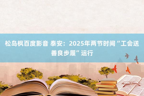 松岛枫百度影音 泰安：2025年两节时间“工会送善良步履”运行