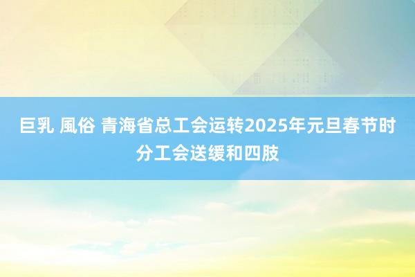 巨乳 風俗 青海省总工会运转2025年元旦春节时分工会送缓和四肢