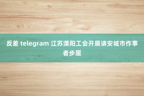 反差 telegram 江苏溧阳工会开展请安城市作事者步履