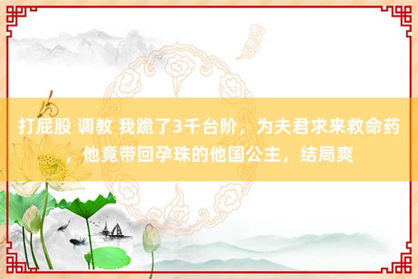 打屁股 调教 我跪了3千台阶，为夫君求来救命药，他竟带回孕珠的他国公主，结局爽