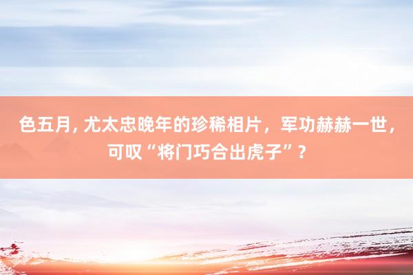 色五月， 尤太忠晚年的珍稀相片，军功赫赫一世，可叹“将门巧合出虎子”？