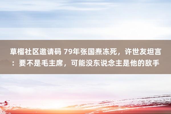 草榴社区邀请码 79年张国焘冻死，许世友坦言：要不是毛主席，可能没东说念主是他的敌手