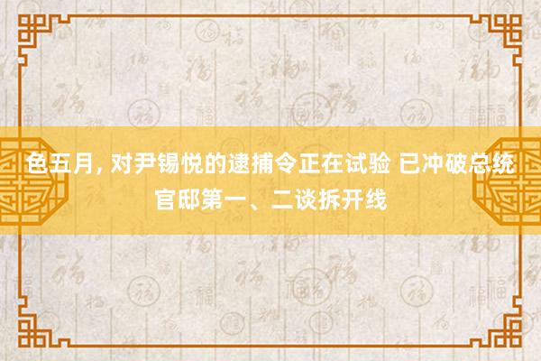 色五月， 对尹锡悦的逮捕令正在试验 已冲破总统官邸第一、二谈拆开线