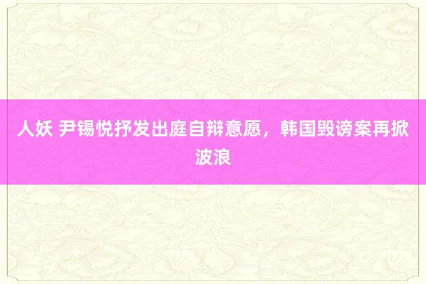 人妖 尹锡悦抒发出庭自辩意愿，韩国毁谤案再掀波浪