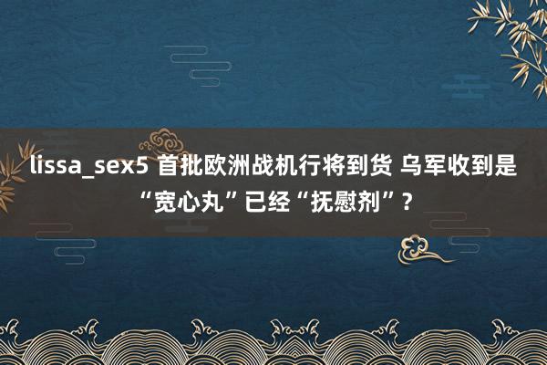 lissa_sex5 首批欧洲战机行将到货 乌军收到是“宽心丸”已经“抚慰剂”？