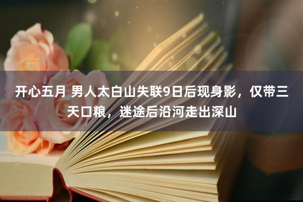 开心五月 男人太白山失联9日后现身影，仅带三天口粮，迷途后沿河走出深山