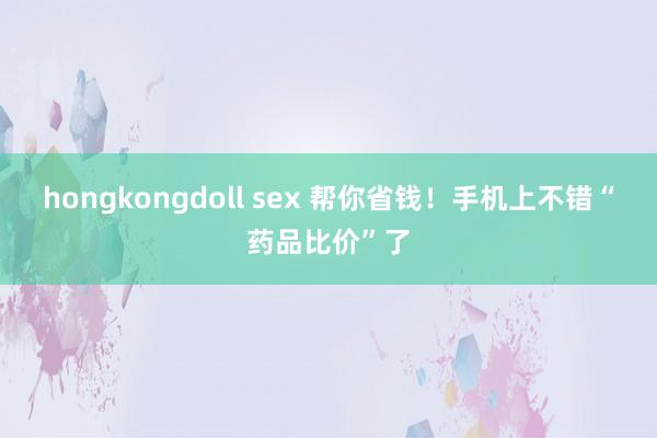 hongkongdoll sex 帮你省钱！手机上不错“药品比价”了