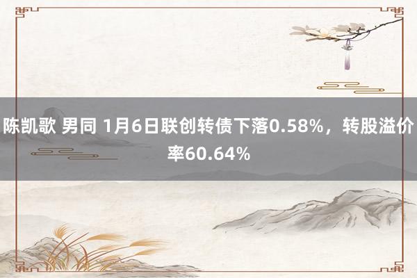 陈凯歌 男同 1月6日联创转债下落0.58%，转股溢价率60.64%