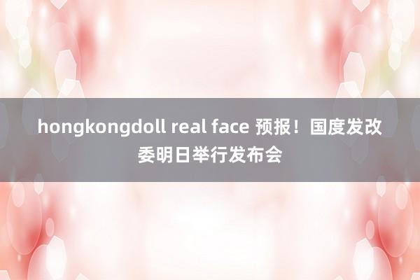 hongkongdoll real face 预报！国度发改委明日举行发布会