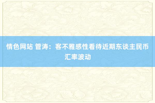 情色网站 管涛：客不雅感性看待近期东谈主民币汇率波动