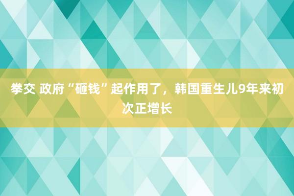 拳交 政府“砸钱”起作用了，韩国重生儿9年来初次正增长