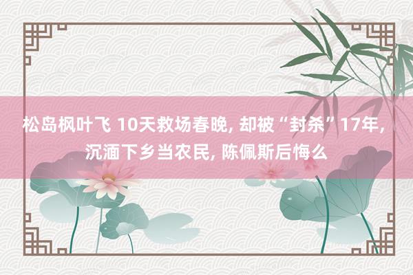 松岛枫叶飞 10天救场春晚， 却被“封杀”17年， 沉湎下乡当农民， 陈佩斯后悔么