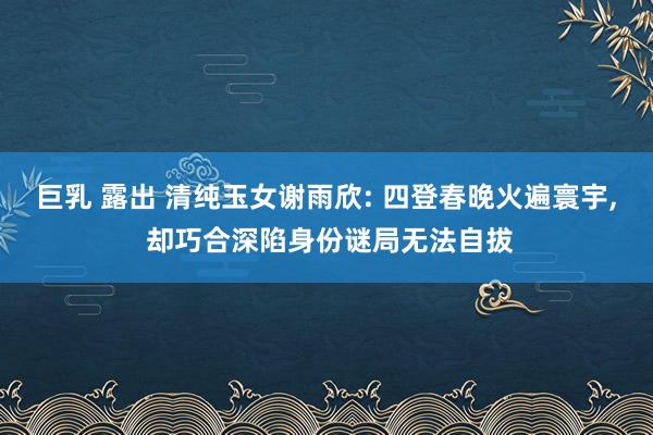 巨乳 露出 清纯玉女谢雨欣: 四登春晚火遍寰宇， 却巧合深陷身份谜局无法自拔