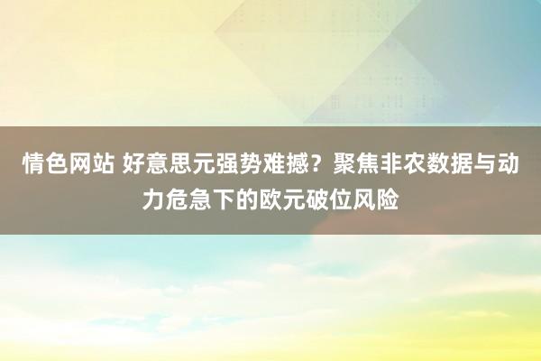 情色网站 好意思元强势难撼？聚焦非农数据与动力危急下的欧元破位风险