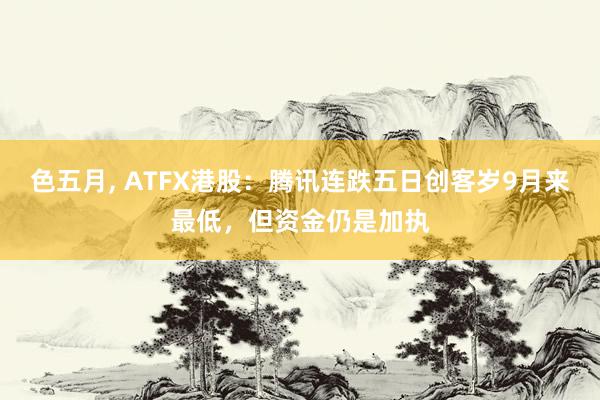 色五月， ATFX港股：腾讯连跌五日创客岁9月来最低，但资金仍是加执