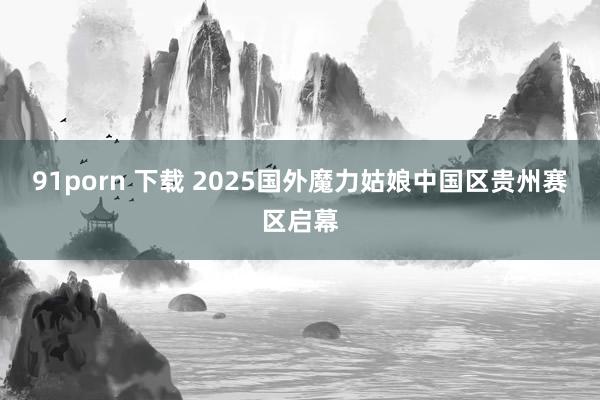 91porn 下载 2025国外魔力姑娘中国区贵州赛区启幕