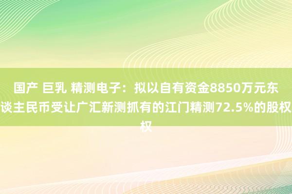 国产 巨乳 精测电子：拟以自有资金8850万元东谈主民币受让广汇新测抓有的江门精测72.5%的股权