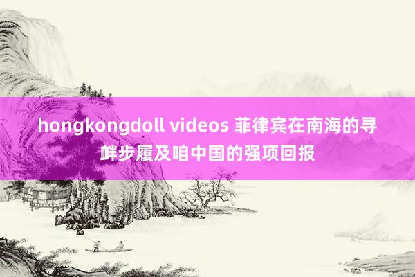 hongkongdoll videos 菲律宾在南海的寻衅步履及咱中国的强项回报