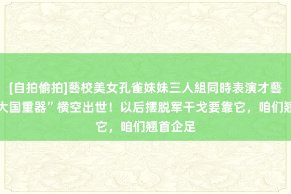 [自拍偷拍]藝校美女孔雀妹妹三人組同時表演才藝 又一“大国重器”横空出世！以后摆脱军干戈要靠它，咱们翘首企足