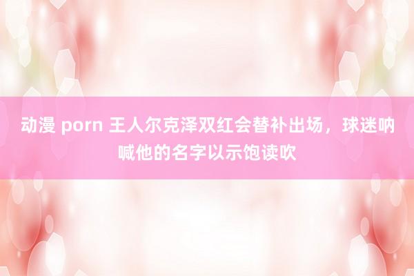 动漫 porn 王人尔克泽双红会替补出场，球迷呐喊他的名字以示饱读吹