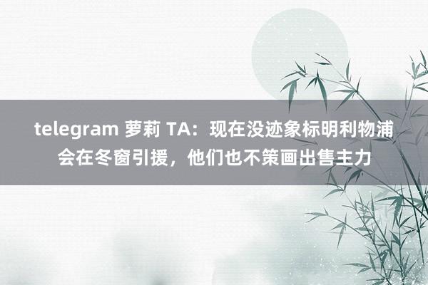 telegram 萝莉 TA：现在没迹象标明利物浦会在冬窗引援，他们也不策画出售主力